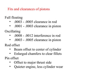 Fits and clearances of pistons Full floating .0003 - .0005 clearance in rod .0001 - .0003 clearance in piston Oscillating .0008 - .0012 interference in rod .0003 - .0005 clearance in piston Rod offset Beam offset to center of cylinder Enlarged chamfers to clear fillets Pin offset Offset to major thrust side  Quieter engine, less cylinder wear 