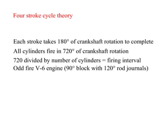 Four stroke cycle theory Each stroke takes 180 °  of crankshaft rotation to complete All cylinders fire in 720 °  of crankshaft rotation 720 divided by number of cylinders = firing interval Odd fire V-6 engine (90 ° block with 120° rod journals) 