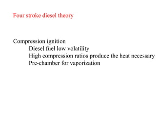 Four stroke diesel theory Compression ignition Diesel fuel low volatility High compression ratios produce the heat necessary Pre-chamber for vaporization   