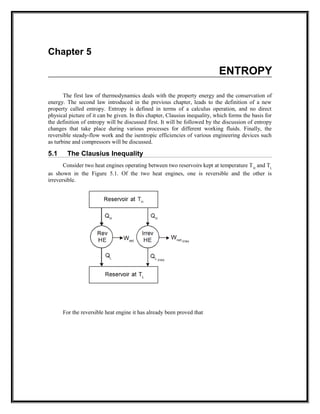 Chapter 5
ENTROPY
The first law of thermodynamics deals with the property energy and the conservation of
energy. The second law introduced in the previous chapter, leads to the definition of a new
property called entropy. Entropy is defined in terms of a calculus operation, and no direct
physical picture of it can be given. In this chapter, Clausius inequality, which forms the basis for
the definition of entropy will be discussed first. It will be followed by the discussion of entropy
changes that take place during various processes for different working fluids. Finally, the
reversible steady-flow work and the isentropic efficiencies of various engineering devices such
as turbine and compressors will be discussed.
5.1 The Clausius Inequality
Consider two heat engines operating between two reservoirs kept at temperature TH
and TL
as shown in the Figure 5.1. Of the two heat engines, one is reversible and the other is
irreversible.
For the reversible heat engine it has already been proved that
 