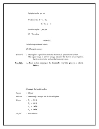 Substituting for we get
We know that R = CP
− CV
R = CV
(γ − 1)
Substituting for CV
we get
(2) Workdone
= 404.45 K
Substituting numerical values
(3) Change in entropy
Comment : The negative sign in work indicates that work is given into the system.
The negative sign in entropy change indicates that there is a heat rejection
by the system to the ambient during compression.
Prob 5.17 : A closed system undergoes the internally reversible process as shown
below :
Compute the heat transfer.
System : Closed
Process : Defined by a straight line on a T-S diagram.
Known : T1
= 200 K
T2
= 600 K
S1
= 1 kJ/K
S2
= 3 kJ/K
To find : Heat transfer
 
