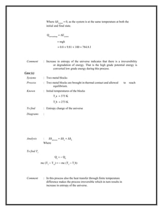 Where ∆Ssystem
= 0, as the system is at the same temperature at both the
initial and final state.
Qsurroundings
= ∆Esystem
= mgh
= 0.8 × 9.81 × 100 = 784.8 J
Comment : Increase in entropy of the universe indicates that there is a irreversibility
or degradation of energy. That is the high grade potential energy is
converted low grade energy during this process.
Case (c)
Systems : Two metal blocks
Process : Two metal blocks are brought in thermal contact and allowed to reach
equilibrium.
Known : Initial temperatures of the blocks
T1
a = 373 K
T1
b = 273 K
To find : Entropy change of the universe
Diagrams :
Analysis : ∆Suniverse
= ∆Sa
+ ∆Sb
Where
To find T2
Qa
= − Qb
mc (T2
− T1a
) = − mc (T2
− T1
b)
Comment : In this process also the heat transfer through finite temperature
difference makes the process irreversible which in turn results in
increase in entropy of the universe.
 