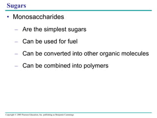 Copyright © 2005 Pearson Education, Inc. publishing as Benjamin Cummings
Sugars
• Monosaccharides
– Are the simplest sugars
– Can be used for fuel
– Can be converted into other organic molecules
– Can be combined into polymers
 