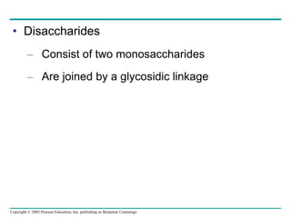 Copyright © 2005 Pearson Education, Inc. publishing as Benjamin Cummings
• Disaccharides
– Consist of two monosaccharides
– Are joined by a glycosidic linkage
 