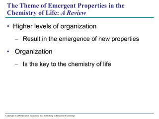 Copyright © 2005 Pearson Education, Inc. publishing as Benjamin Cummings
The Theme of Emergent Properties in the
Chemistry of Life: A Review
• Higher levels of organization
– Result in the emergence of new properties
• Organization
– Is the key to the chemistry of life
 