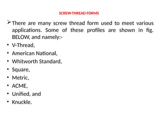 SCREW-THREAD FORMS
There are many screw thread form used to meet various
applications. Some of these profiles are shown in fig.
BELOW, and namely:-
• V-Thread,
• American National,
• Whitworth Standard,
• Square,
• Metric,
• ACME,
• Unified, and
• Knuckle.
 