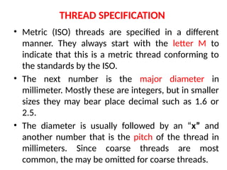 THREAD SPECIFICATION
• Metric (ISO) threads are specified in a different
manner. They always start with the letter M to
indicate that this is a metric thread conforming to
the standards by the ISO.
• The next number is the major diameter in
millimeter. Mostly these are integers, but in smaller
sizes they may bear place decimal such as 1.6 or
2.5.
• The diameter is usually followed by an “x” and
another number that is the pitch of the thread in
millimeters. Since coarse threads are most
common, the may be omitted for coarse threads.
 