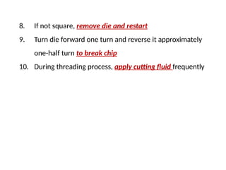 8. If not square, remove die and restart
9. Turn die forward one turn and reverse it approximately
one-half turn to break chip
10. During threading process, apply cutting fluid frequently
 