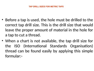 TAP DRILL SIZES FOR METRIC TAPS
• Before a tap is used, the hole must be drilled to the
correct tap drill size. This is the drill size that would
leave the proper amount of material in the hole for
a tap to cut a thread.
• When a chart is not available, the tap drill size for
the ISO (International Standards Organisation)
thread can be found easily by applying this simple
formular:-
 