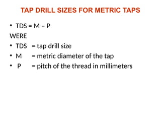TAP DRILL SIZES FOR METRIC TAPS
• TDS = M – P
WERE
• TDS = tap drill size
• M = metric diameter of the tap
• P = pitch of the thread in millimeters
 