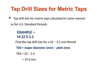 Tap Drill Sizes for Metric Taps
 Tap drill size for metric taps calculated in same manner
as for U.S. Standard threads
EXAMPLE :-
M 22 X 2.5
Find the tap drill size for a 22 – 2.5 mm thread
TDS = major diameter (mm) – pitch (mm
TDS = 22 – 2.5
= 19.5 mm
 