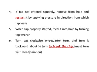 4. If tap not entered squarely, remove from hole and
restart it by applying pressure in direction from which
tap leans
5. When tap properly started, feed it into hole by turning
tap wrench
6. Turn tap clockwise one-quarter turn, and turn it
backward about ½ turn to break the chip (must turn
with steady motion)
 