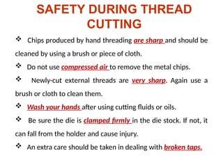 SAFETY DURING THREAD
CUTTING
 Chips produced by hand threading are sharp and should be
cleaned by using a brush or piece of cloth.
 Do not use compressed air to remove the metal chips.
 Newly-cut external threads are very sharp. Again use a
brush or cloth to clean them.
 Wash your hands after using cutting fluids or oils.
 Be sure the die is clamped firmly in the die stock. If not, it
can fall from the holder and cause injury.
 An extra care should be taken in dealing with broken taps.
 