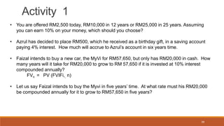 39
Activity 1
• You are offered RM2,500 today, RM10,000 in 12 years or RM25,000 in 25 years. Assuming
you can earn 10% on ...