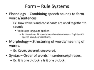 Form – Rule Systems Phonology – Combining speech sounds to form words/sentences. Ex. How vowels and consonants are used together to sounds Varies per language spoken. Ex. Hawaiian - 24 speech sound combinations vs. English – 45 speech sound combinations. Morphology – Structuring of words/meaning of words. Ex. Cover, cover ed ,  un cover ed .  Syntax – Order of words in sentence/phrases. Ex. It is one o’clock. / Is it one o’clock. 