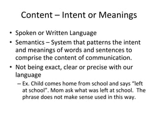 Content – Intent or Meanings Spoken or Written Language Semantics – System that patterns the intent and meanings of words and sentences to comprise the content of communication. Not being exact, clear or precise with our language Ex. Child comes home from school and says “left at school”. Mom ask what was left at school.  The phrase does not make sense used in this way. 