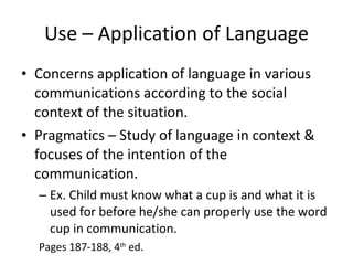 Use – Application of Language Concerns application of language in various communications according to the social context of the situation. Pragmatics – Study of language in context & focuses of the intention of the communication. Ex. Child must know what a cup is and what it is used for before he/she can properly use the word cup in communication. Pages 187-188, 4 th  ed. 