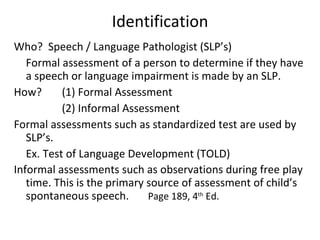 Identification Who?  Speech / Language Pathologist (SLP’s) Formal assessment of a person to determine if they have a speech or language impairment is made by an SLP. How?  (1) Formal Assessment (2) Informal Assessment Formal assessments such as standardized test are used by SLP’s.  Ex. Test of Language Development (TOLD) Informal assessments such as observations during free play time. This is the primary source of assessment of child’s spontaneous speech.  Page 189, 4 th  Ed.  