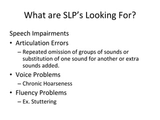 What are SLP’s Looking For? Speech Impairments Articulation Errors Repeated omission of groups of sounds or substitution of one sound for another or extra sounds added. Voice Problems Chronic Hoarseness Fluency Problems Ex. Stuttering 