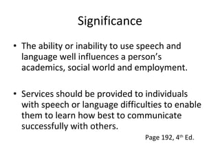 Significance The ability or inability to use speech and language well influences a person’s academics, social world and employment. Services should be provided to individuals with speech or language difficulties to enable them to learn how best to communicate successfully with others. Page 192, 4 th  Ed. 