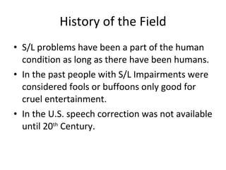 History of the Field S/L problems have been a part of the human condition as long as there have been humans. In the past people with S/L Impairments were considered fools or buffoons only good for cruel entertainment. In the U.S. speech correction was not available until 20 th  Century. 