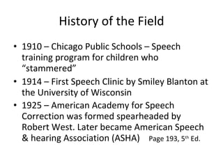 History of the Field 1910 – Chicago Public Schools – Speech training program for children who “stammered” 1914 – First Speech Clinic by Smiley Blanton at the University of Wisconsin 1925 – American Academy for Speech Correction was formed spearheaded by Robert West. Later became American Speech & hearing Association (ASHA)  Page 193, 5 th  Ed. 