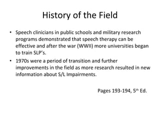 History of the Field Speech clinicians in public schools and military research programs demonstrated that speech therapy can be effective and after the war (WWII) more universities began to train SLP’s.  1970s were a period of transition and further improvements in the field as more research resulted in new information about S/L Impairments. Pages 193-194, 5 th  Ed. 