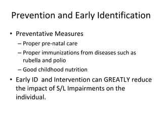 Prevention and Early Identification Preventative Measures Proper pre-natal care Proper immunizations from diseases such as rubella and polio Good childhood nutrition Early ID  and Intervention can GREATLY reduce the impact of S/L Impairments on the individual. 