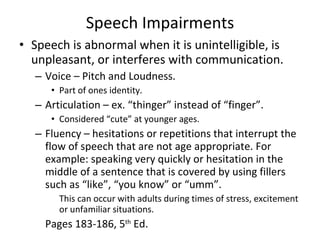 Speech Impairments Speech is abnormal when it is unintelligible, is unpleasant, or interferes with communication. Voice – Pitch and Loudness. Part of ones identity. Articulation – ex. “thinger” instead of “finger”. Considered “cute” at younger ages. Fluency – hesitations or repetitions that interrupt the flow of speech that are not age appropriate. For example: speaking very quickly or hesitation in the middle of a sentence that is covered by using fillers such as “like”, “you know” or “umm”. This can occur with adults during times of stress, excitement or unfamiliar situations. Pages 183-186, 5 th  Ed.  