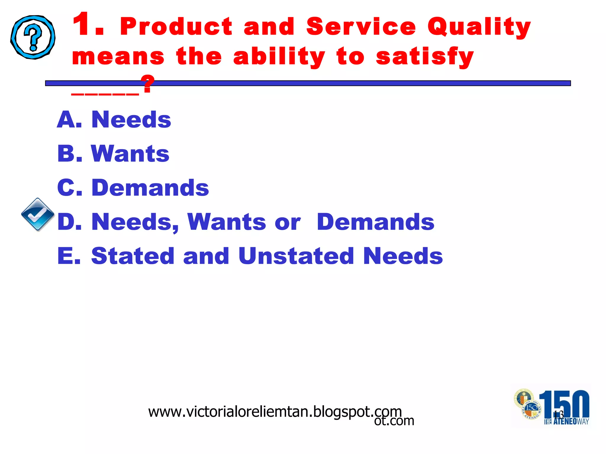 1.  Product and Service Quality means the ability to satisfy _____? Needs Wants Demands Needs, Wants or  Demands Stated and Unstated Needs 