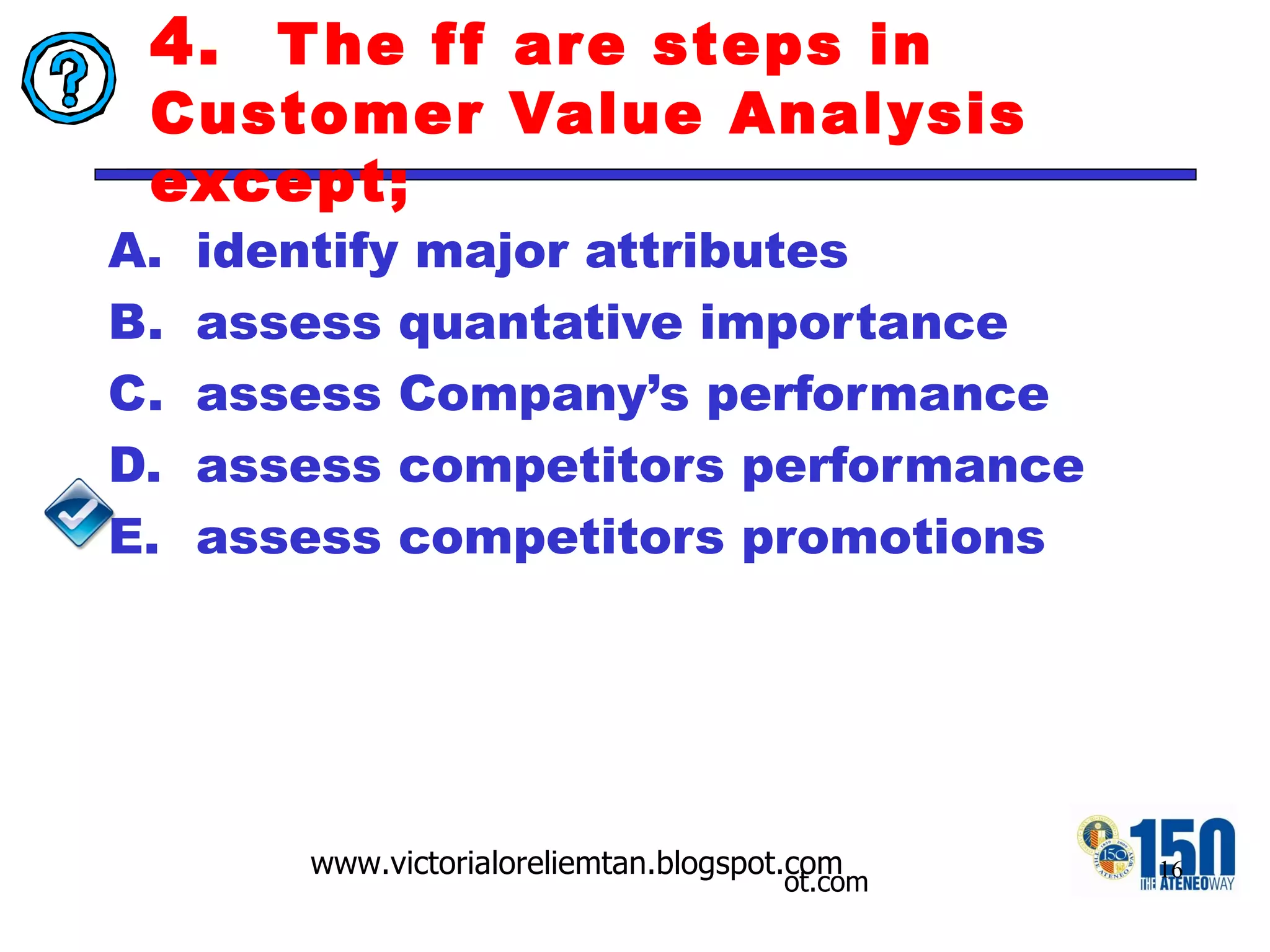4.  The ff are steps in Customer Value Analysis except; identify major attributes  assess quantative importance assess Company’s performance assess competitors performance assess competitors promotions 