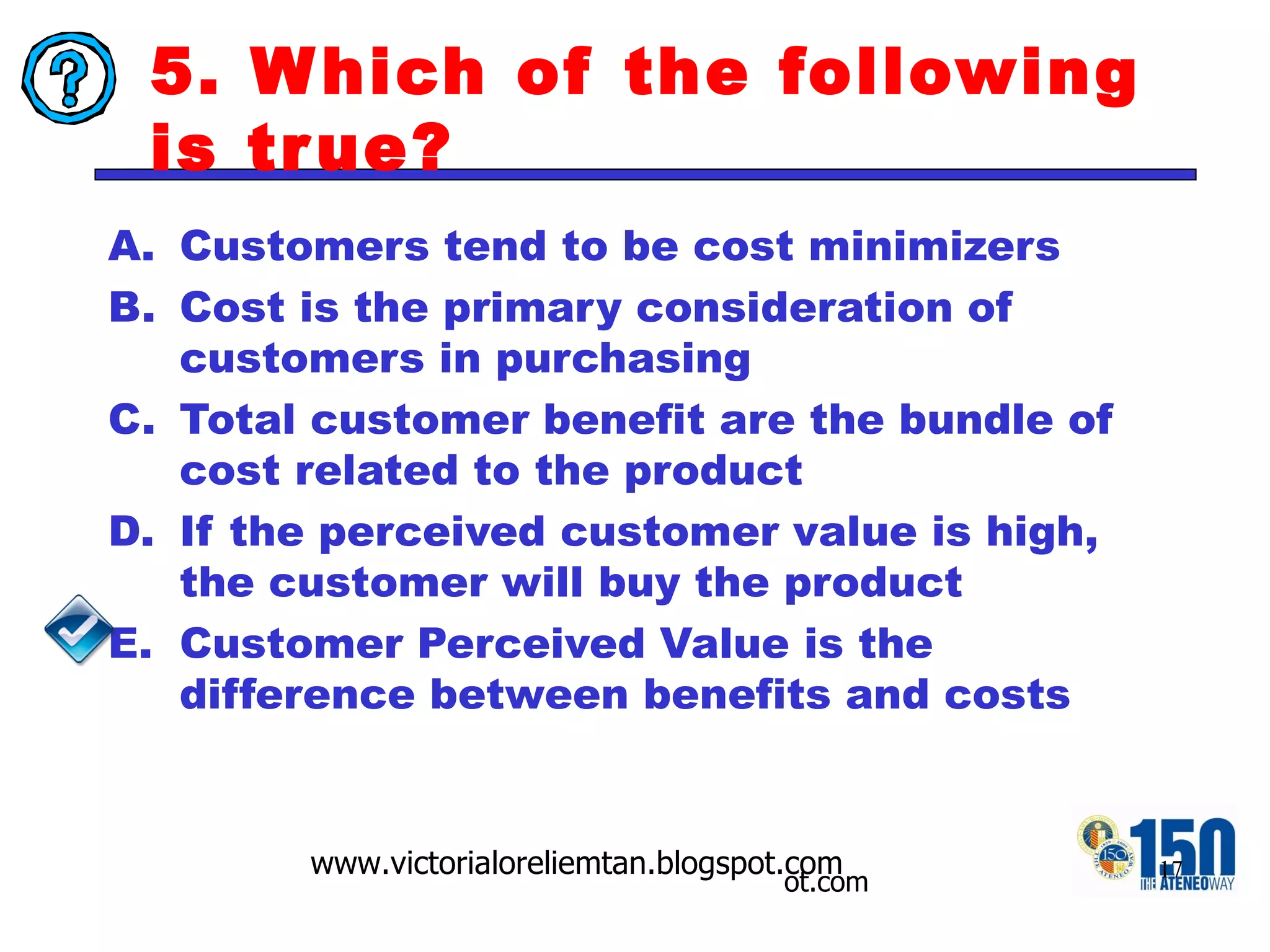 5. Which of the following is true? Customers tend to be cost minimizers Cost is the primary consideration of customers in purchasing Total customer benefit are the bundle of cost related to the product If the perceived customer value is high, the customer will buy the product Customer Perceived Value is the difference between benefits and costs 