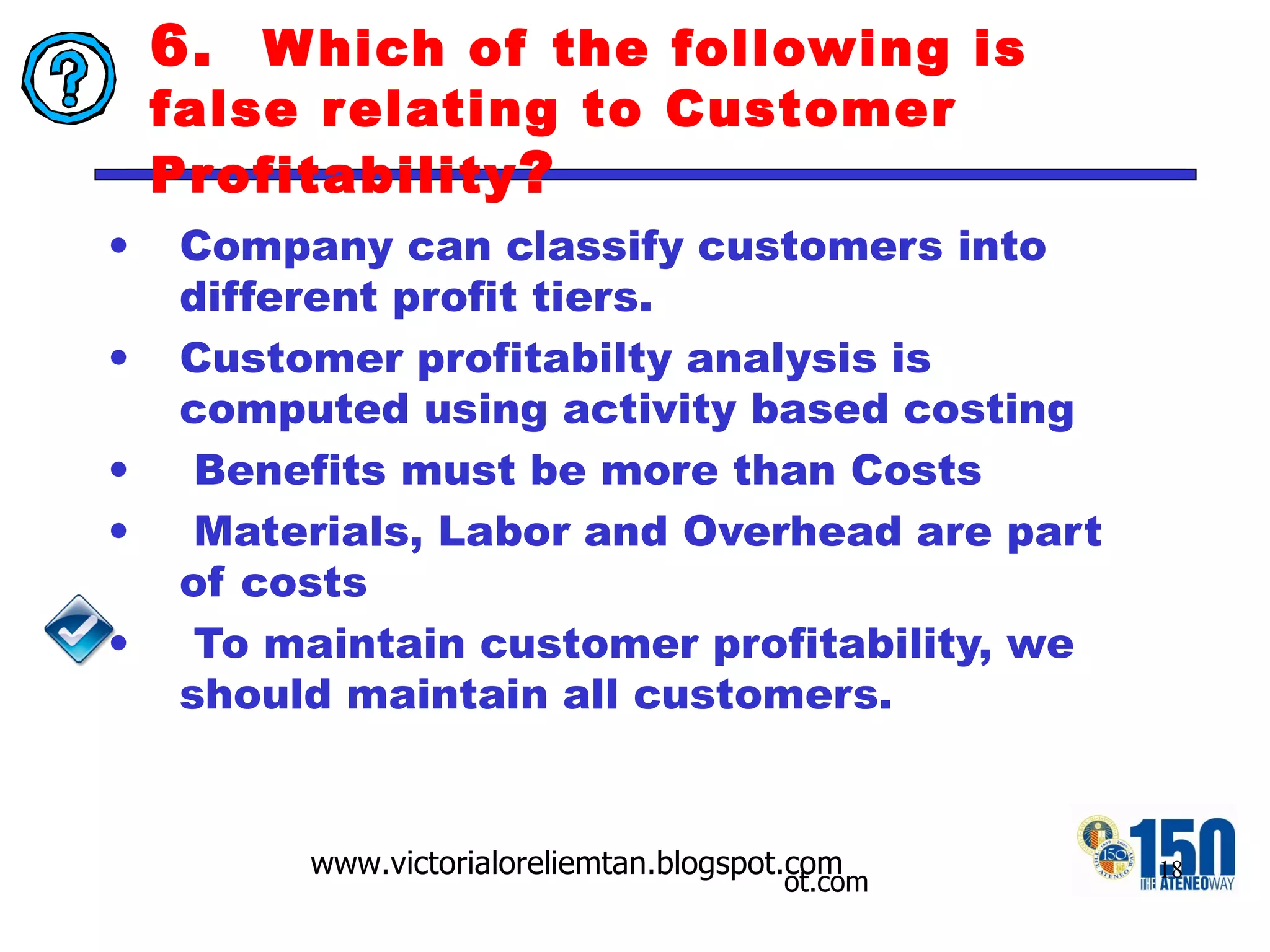 6.  Which of the following is false relating to Customer Profitability ? Company can classify customers into different profit tiers.  Customer profitabilty analysis is computed using activity based costing  Benefits must be more than Costs Materials, Labor and Overhead are part of costs To maintain customer profitability, we should maintain all customers. 