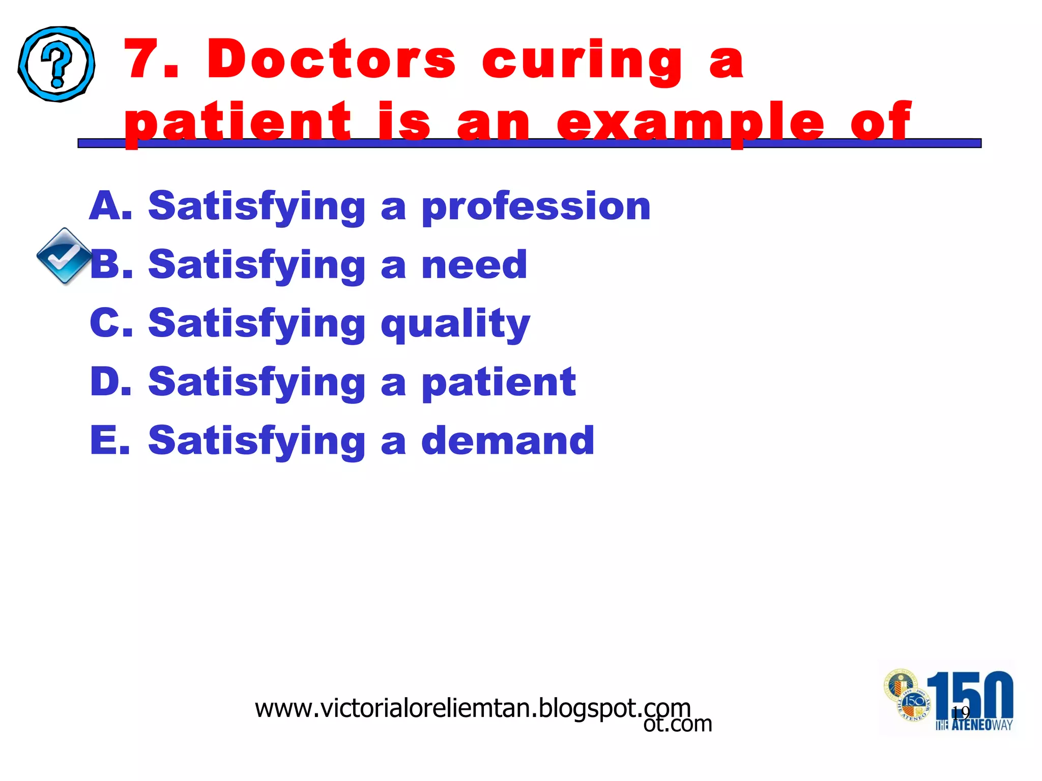 7. Doctors curing a patient is an example of Satisfying a profession Satisfying a need Satisfying quality Satisfying a patient Satisfying a demand 