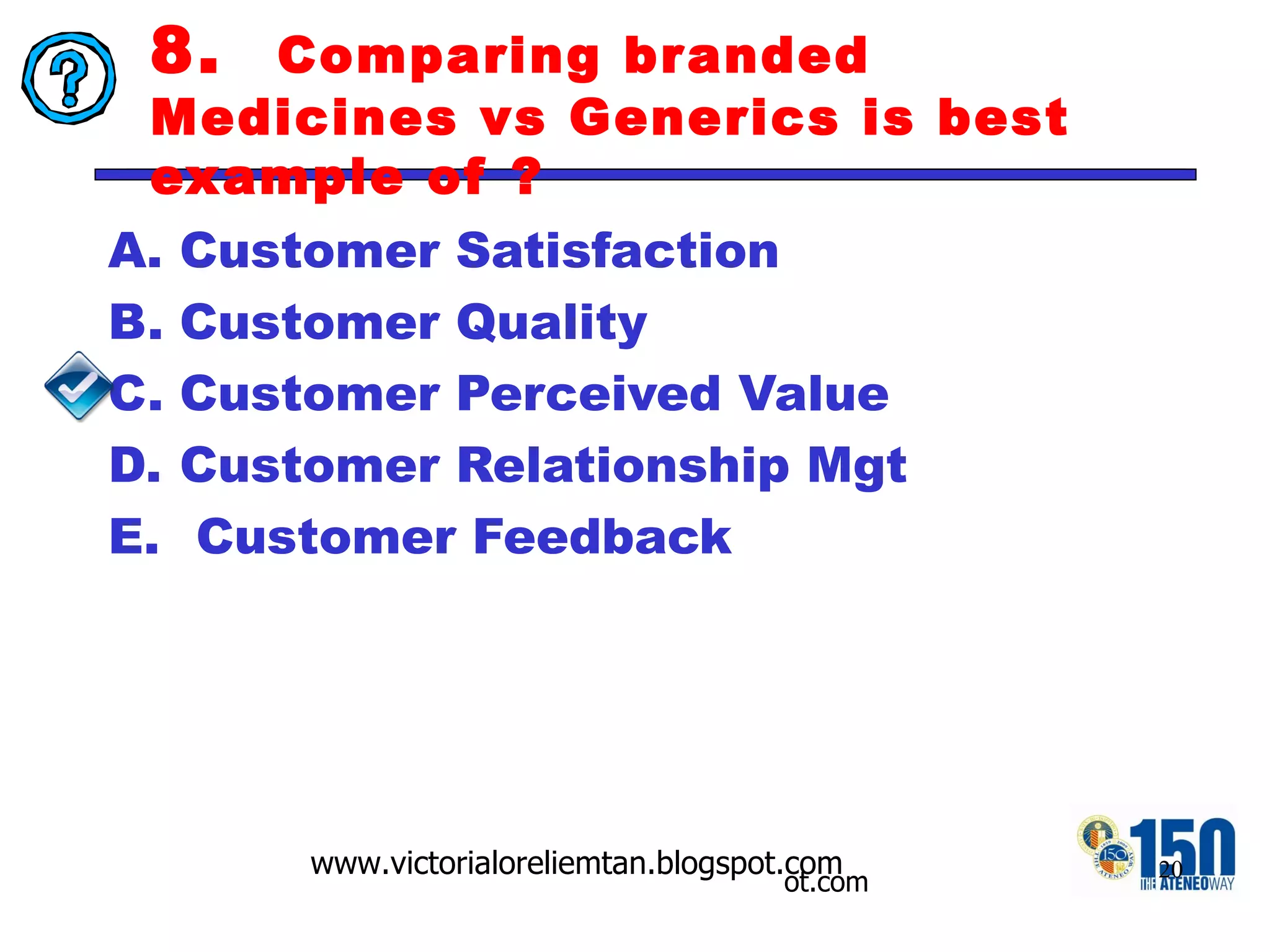 8.  Comparing branded Medicines vs Generics is best example of ? Customer Satisfaction  Customer Quality Customer Perceived Value  Customer Relationship Mgt Customer Feedback 