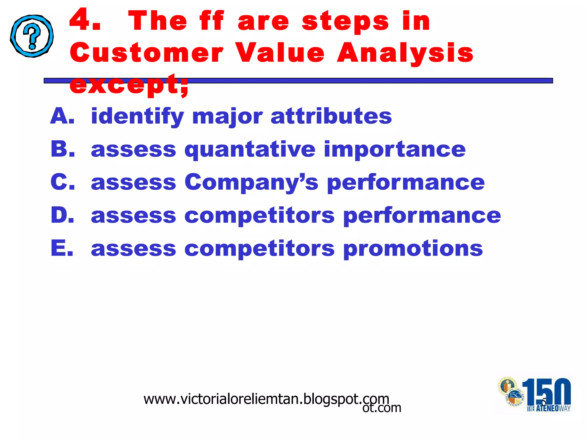 4.  The ff are steps in Customer Value Analysis except; identify major attributes  assess quantative importance assess Company’s performance assess competitors performance assess competitors promotions 