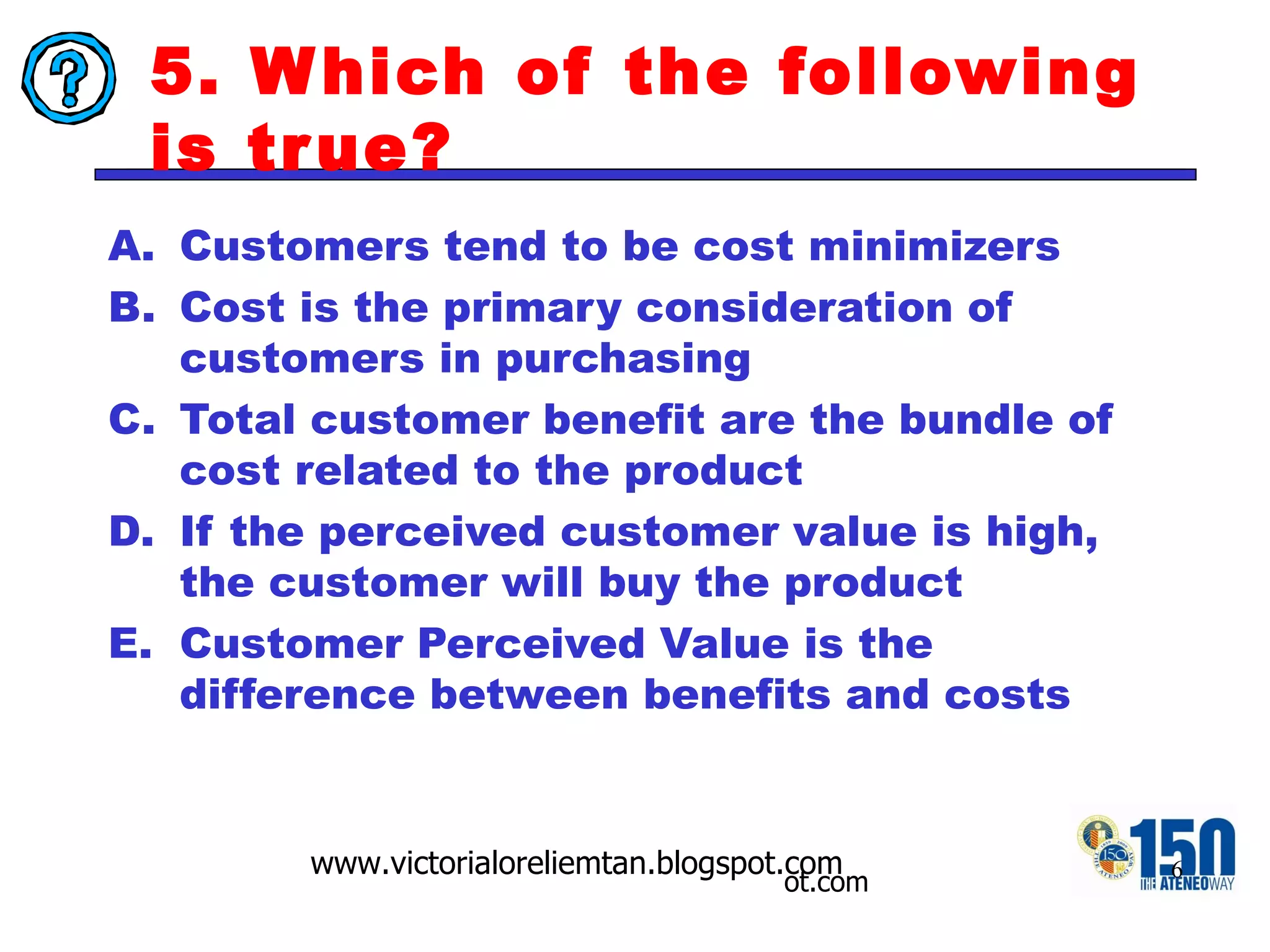 5. Which of the following is true? Customers tend to be cost minimizers Cost is the primary consideration of customers in purchasing Total customer benefit are the bundle of cost related to the product If the perceived customer value is high, the customer will buy the product Customer Perceived Value is the difference between benefits and costs 