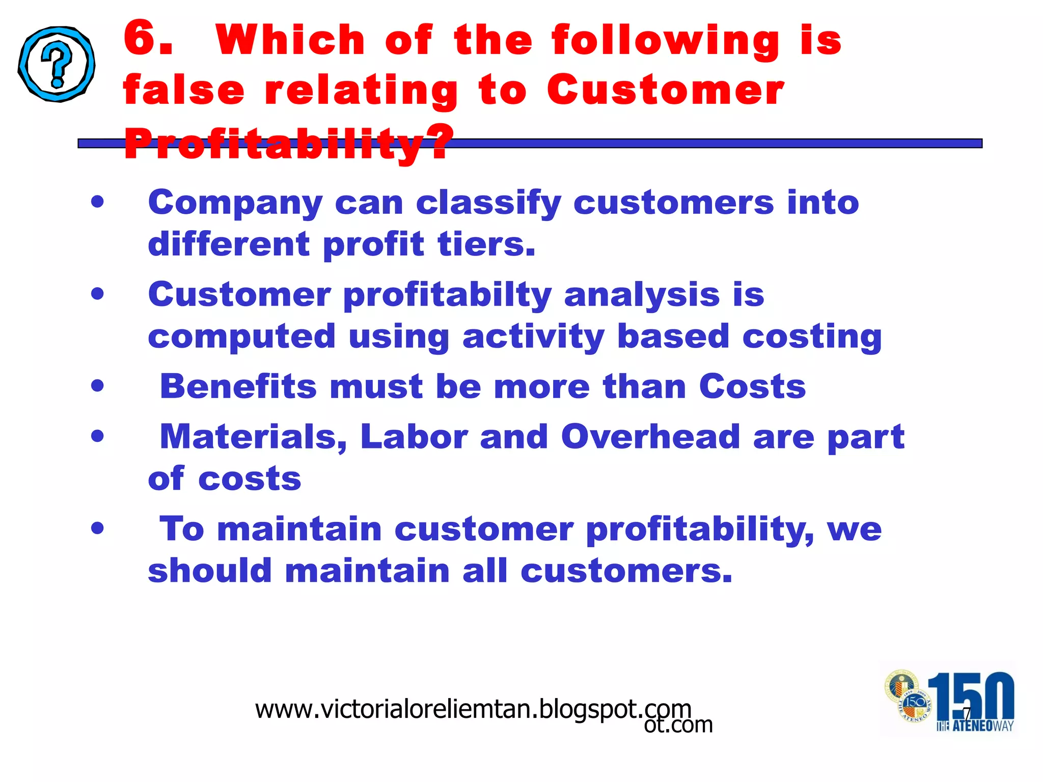 6.  Which of the following is false relating to Customer Profitability ? Company can classify customers into different profit tiers.  Customer profitabilty analysis is computed using activity based costing  Benefits must be more than Costs Materials, Labor and Overhead are part of costs To maintain customer profitability, we should maintain all customers. 