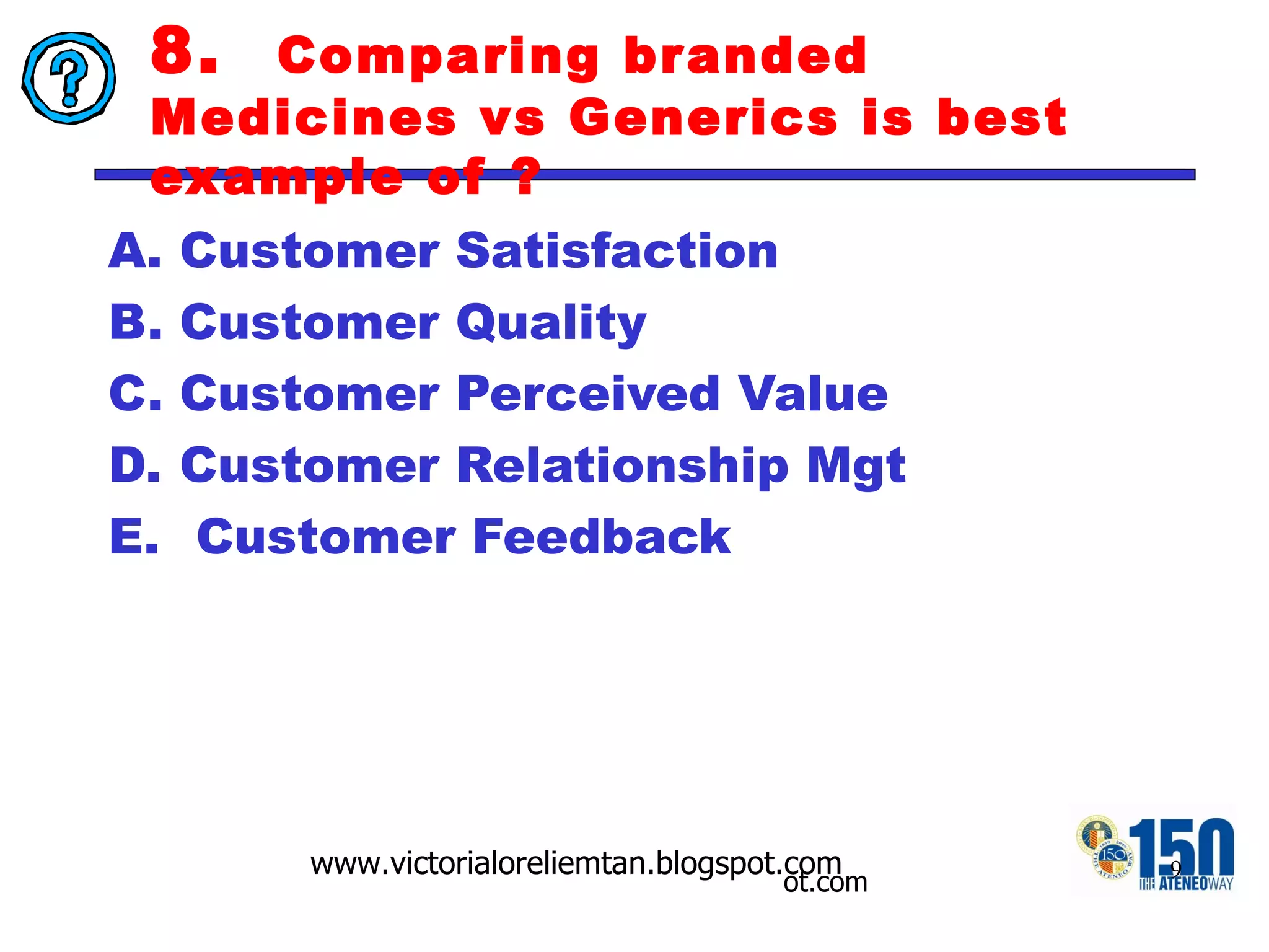 8.  Comparing branded Medicines vs Generics is best example of ? Customer Satisfaction  Customer Quality Customer Perceived Value  Customer Relationship Mgt Customer Feedback 