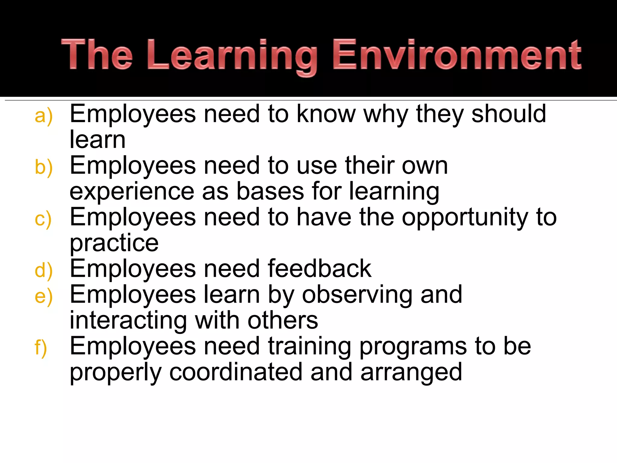 a) Employees need to know why they should
learn
b) Employees need to use their own
experience as bases for learning
c) Employees need to have the opportunity to
practice
d) Employees need feedback
e) Employees learn by observing and
interacting with others
f) Employees need training programs to be
properly coordinated and arranged
 