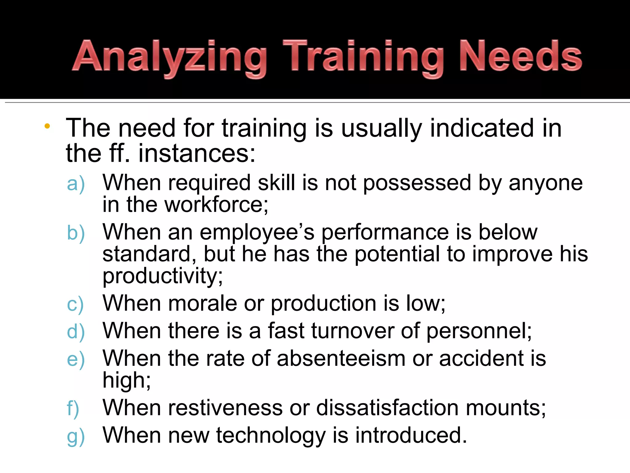 • The need for training is usually indicated in
the ff. instances:
a) When required skill is not possessed by anyone
in the workforce;
b) When an employee’s performance is below
standard, but he has the potential to improve his
productivity;
c) When morale or production is low;
d) When there is a fast turnover of personnel;
e) When the rate of absenteeism or accident is
high;
f) When restiveness or dissatisfaction mounts;
g) When new technology is introduced.
 