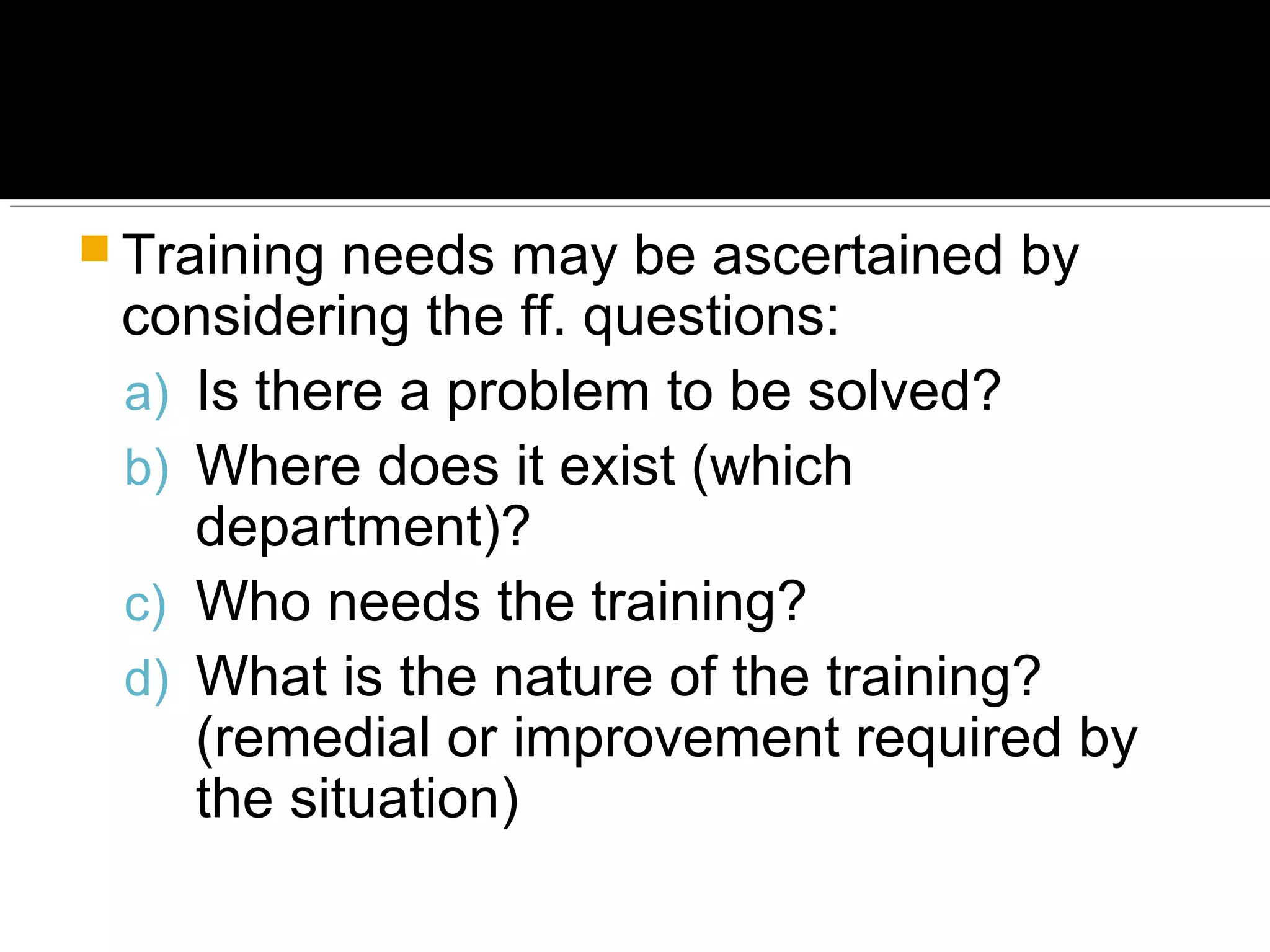  Training needs may be ascertained by
considering the ff. questions:
a) Is there a problem to be solved?
b) Where does it exist (which
department)?
c) Who needs the training?
d) What is the nature of the training?
(remedial or improvement required by
the situation)
 