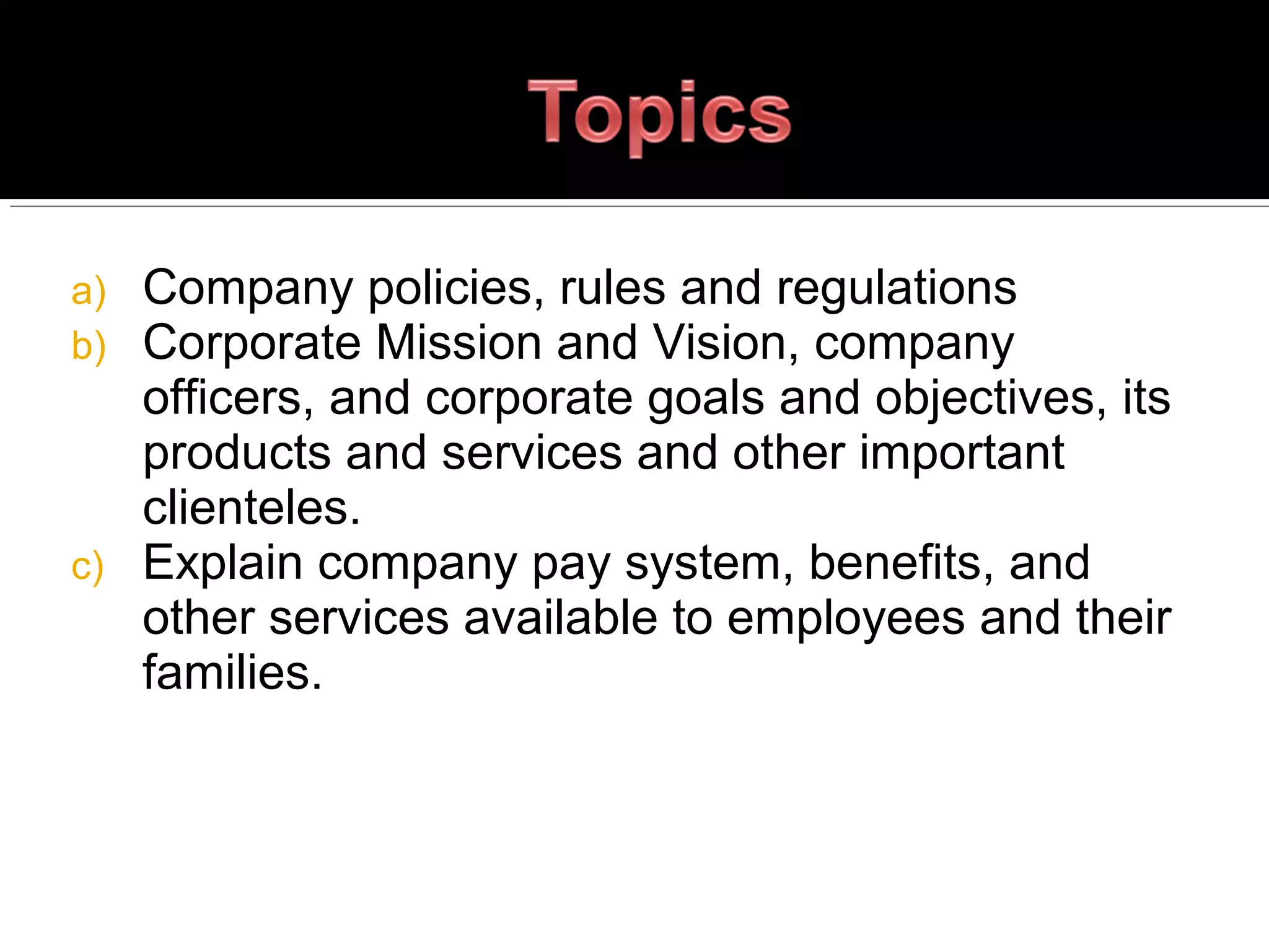 a) Company policies, rules and regulations
b) Corporate Mission and Vision, company
officers, and corporate goals and objectives, its
products and services and other important
clienteles.
c) Explain company pay system, benefits, and
other services available to employees and their
families.
 