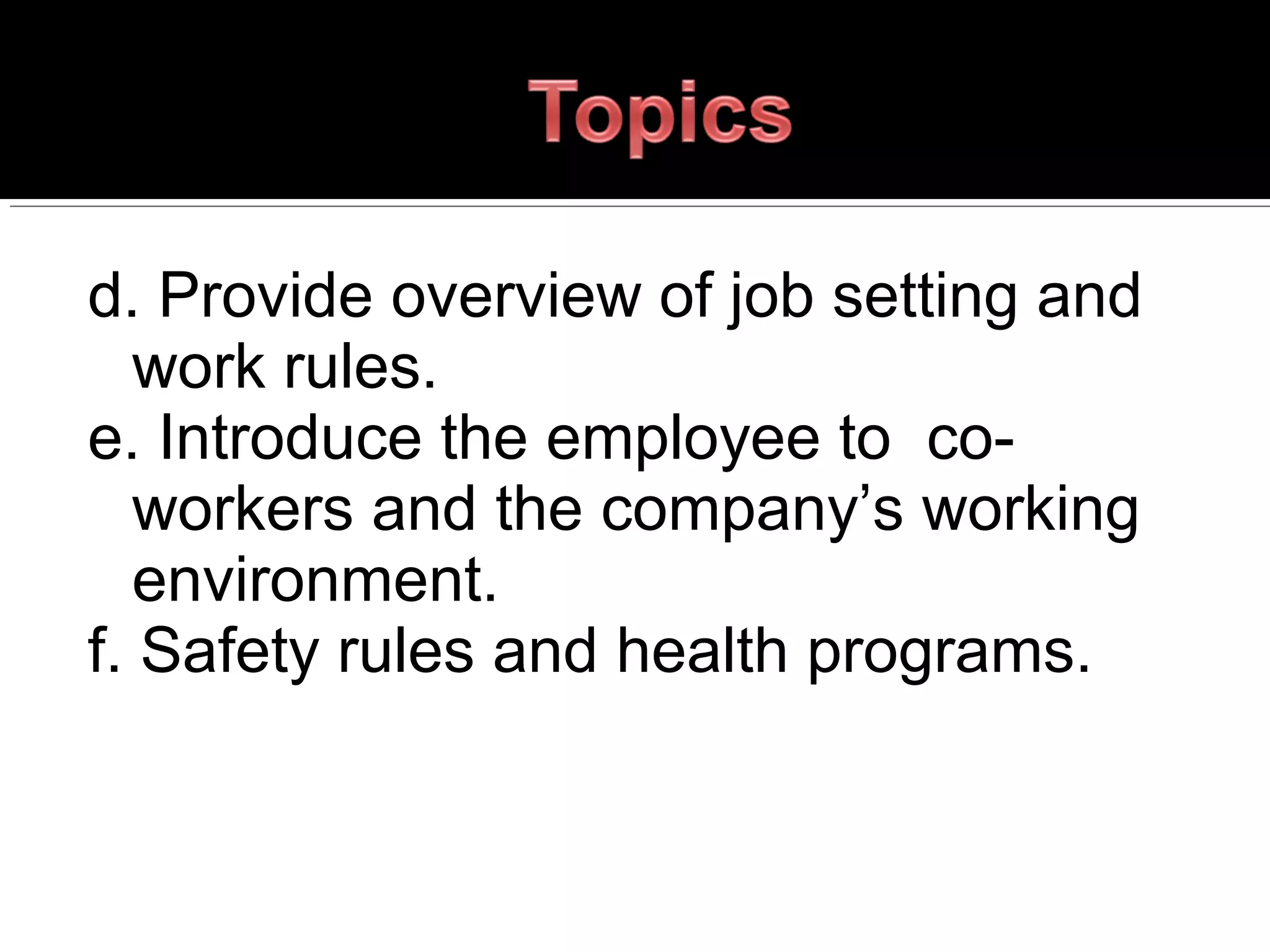 d. Provide overview of job setting and
work rules.
e. Introduce the employee to co-
workers and the company’s working
environment.
f. Safety rules and health programs.
 