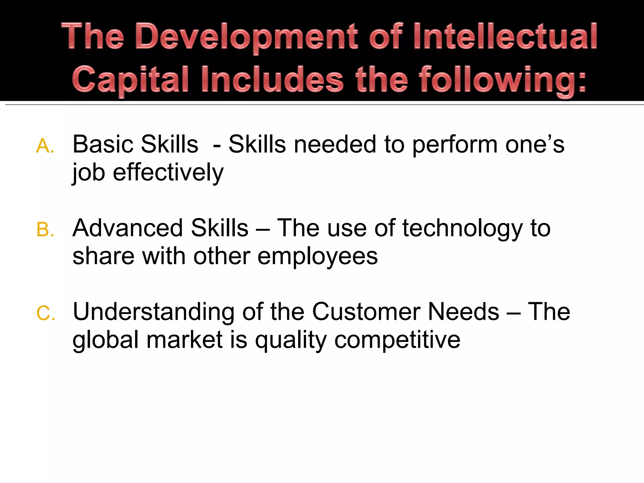 A. Basic Skills - Skills needed to perform one’s
job effectively
B. Advanced Skills – The use of technology to
share with other employees
C. Understanding of the Customer Needs – The
global market is quality competitive
 