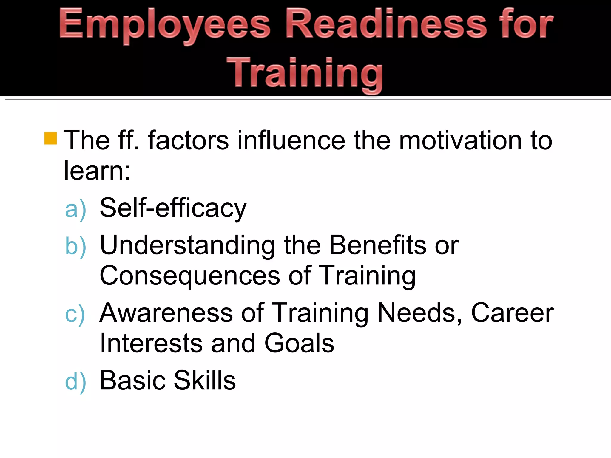  The ff. factors influence the motivation to
learn:
a) Self-efficacy
b) Understanding the Benefits or
Consequences of Training
c) Awareness of Training Needs, Career
Interests and Goals
d) Basic Skills
 