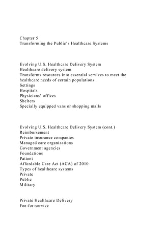 Chapter 5
Transforming the Public’s Healthcare Systems
Evolving U.S. Healthcare Delivery System
Healthcare delivery system
Transforms resources into essential services to meet the
healthcare needs of certain populations
Settings
Hospitals
Physicians’ offices
Shelters
Specially equipped vans or shopping malls
Evolving U.S. Healthcare Delivery System (cont.)
Reimbursement
Private insurance companies
Managed care organizations
Government agencies
Foundations
Patient
Affordable Care Act (ACA) of 2010
Types of healthcare systems
Private
Public
Military
Private Healthcare Delivery
Fee-for-service
 