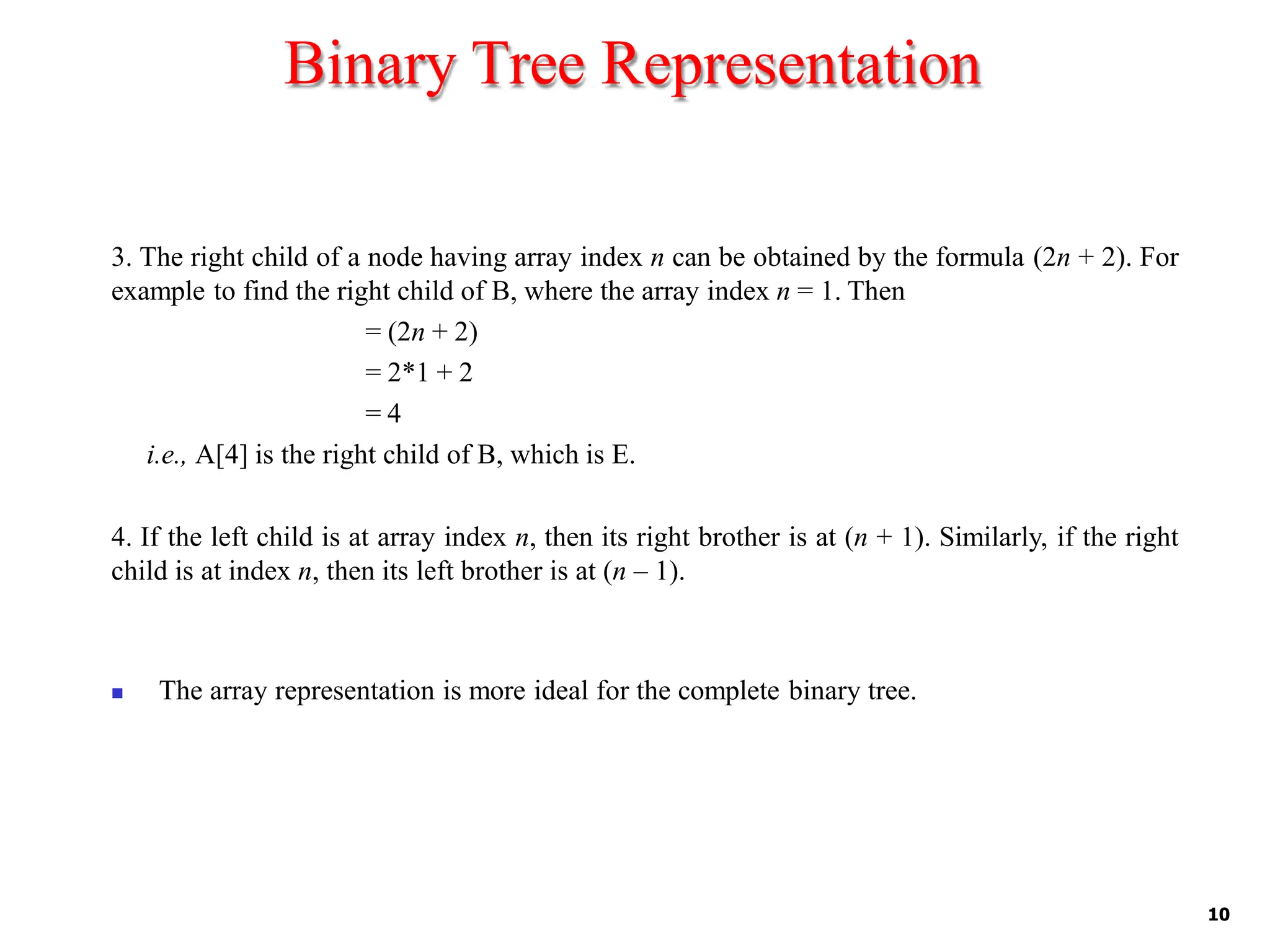 Binary Tree Representation
10
3. The right child of a node having array index n can be obtained by the formula (2n + 2). For
example to find the right child of B, where the array index n = 1. Then
= (2n + 2)
= 2*1 + 2
= 4
i.e., A[4] is the right child of B, which is E.
4. If the left child is at array index n, then its right brother is at (n + 1). Similarly, if the right
child is at index n, then its left brother is at (n – 1).
◼ The array representation is more ideal for the complete binary tree.
 