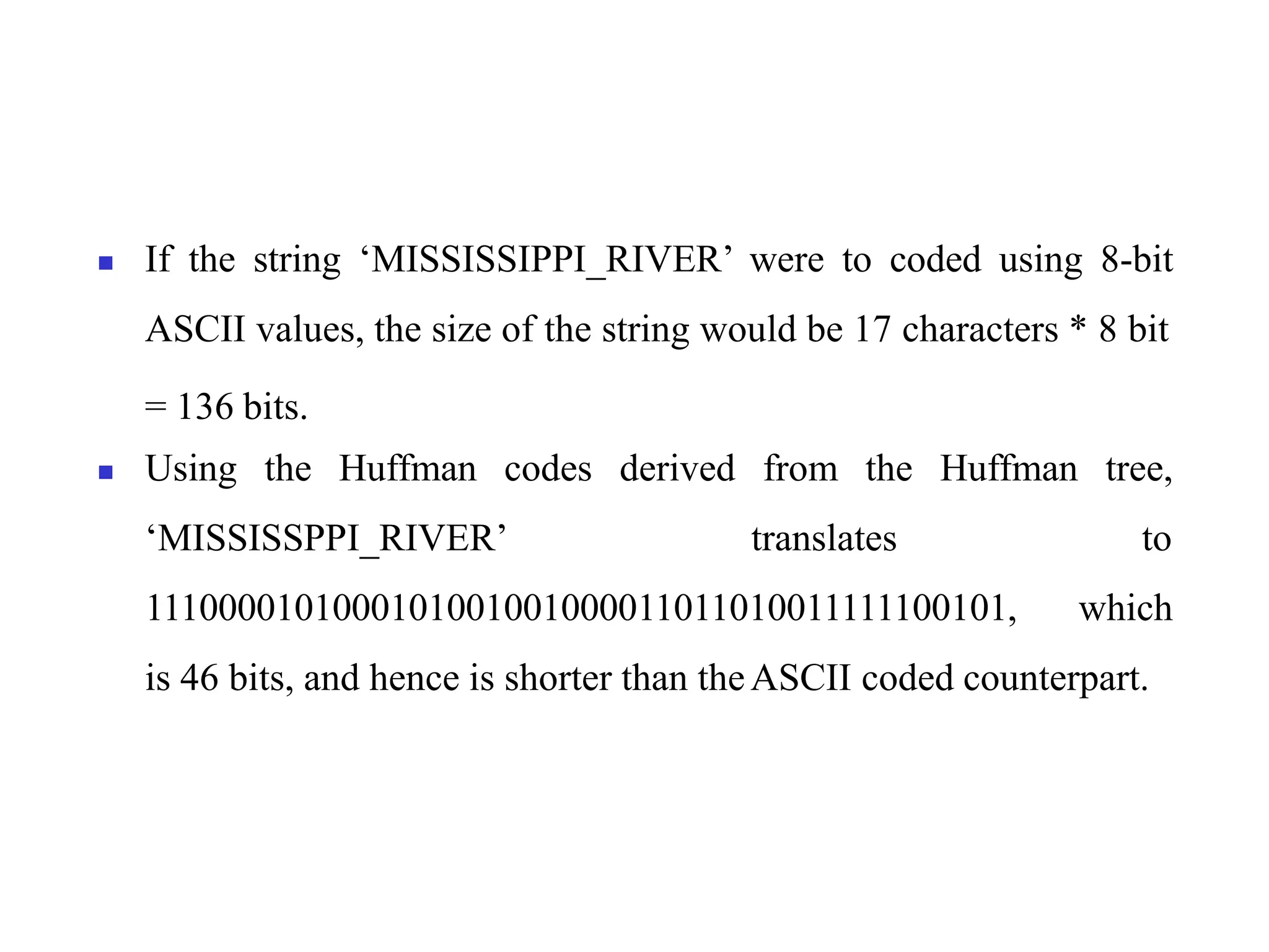 ◼ If the string ‘MISSISSIPPI_RIVER’ were to coded using 8-bit
ASCII values, the size of the string would be 17 characters * 8 bit
= 136 bits.
◼ Using the Huffman codes derived from the Huffman tree,
‘MISSISSPPI_RIVER’ translates to
1110000101000101001001000011011010011111100101, which
is 46 bits, and hence is shorter than theASCII coded counterpart.
 