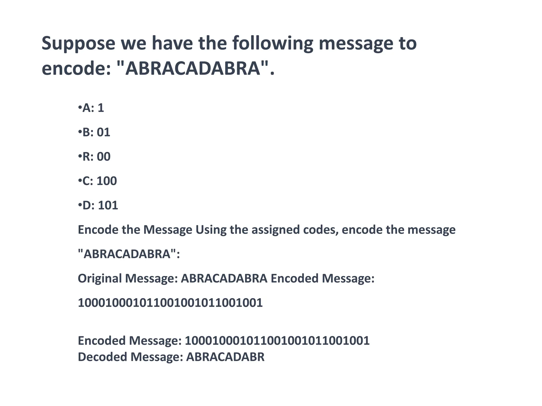 Suppose we have the following message to
encode: "ABRACADABRA".
•A: 1
•B: 01
•R: 00
•C: 100
•D: 101
Encode the Message Using the assigned codes, encode the message
"ABRACADABRA":
Original Message: ABRACADABRA Encoded Message:
100010001011001001011001001
Encoded Message: 100010001011001001011001001
Decoded Message: ABRACADABR
 